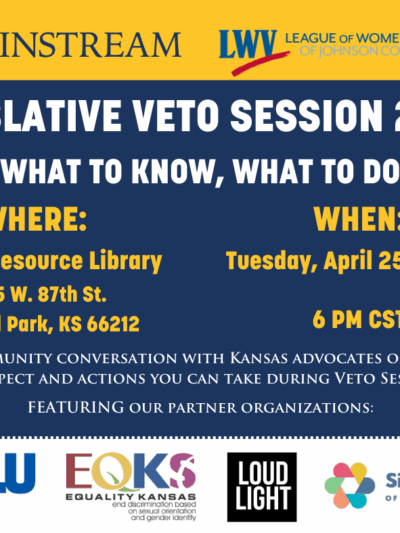 * MAINSTREAM LWY LEAGUE OF WOMEN VOTERS OF IOHNSON COUNTY  EGISLATIVE VETO SESSION 2023:  WHAT TO KNOW, WHAT TO DO WHERE: WHEN: :entral Resource Library Tuesday, April 25th, 2023 9875 W. 87th St. Overland Park, KS 66212 6 PM CST A COMMUNITY CONVERSATION W