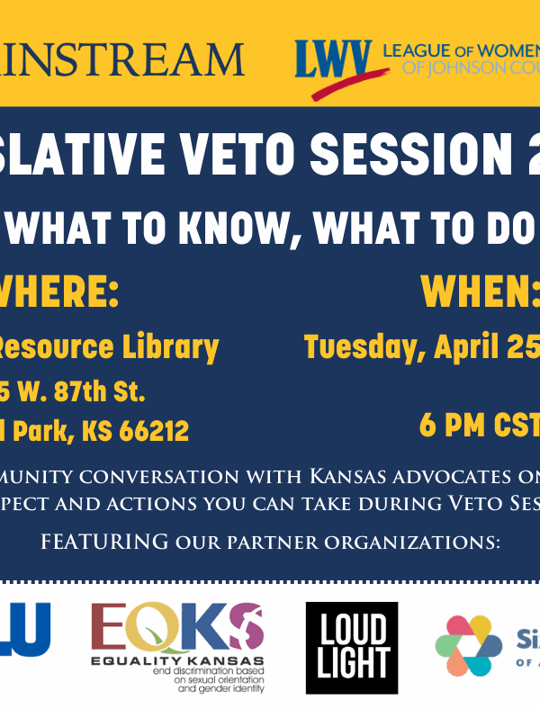 * MAINSTREAM LWY LEAGUE OF WOMEN VOTERS OF IOHNSON COUNTY  EGISLATIVE VETO SESSION 2023:  WHAT TO KNOW, WHAT TO DO WHERE: WHEN: :entral Resource Library Tuesday, April 25th, 2023 9875 W. 87th St. Overland Park, KS 66212 6 PM CST A COMMUNITY CONVERSATION W