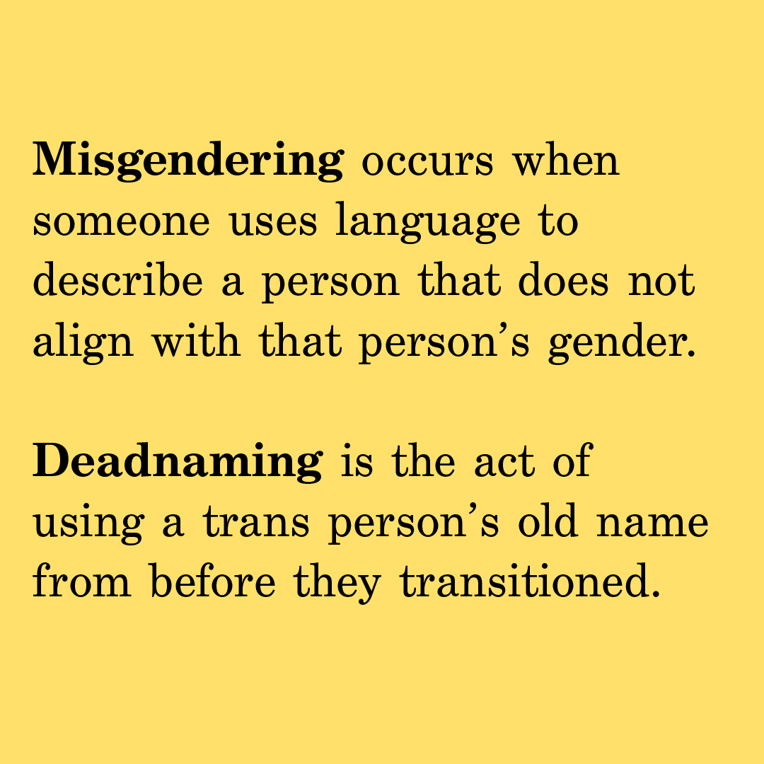 Misgendering occurs when someone uses language to describe a person that does not align with that person’s gender.  Deadnaming is the act of using a trans person’s old name from before they transitioned.