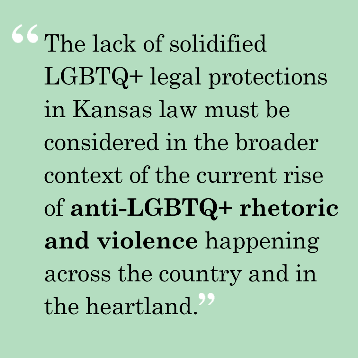 The lack of solidified LGBTQ+ legal protections in Kansas law must be considered in the broader context of the current rise of anti-LGBTQ+ rhetoric and violence happening across the country and in the heartland