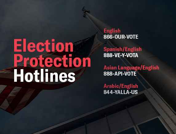 Election Protection Hotlines: ENGLISH 866-OUR-VOTE, SPANISH/ENGLISH 888-VE-Y-VOTA, ASIAN LANGUAGES/ENGLISH 888-API-VOTE, ARABIC/ENGLISH 844-YALLA-US